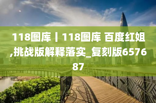 118图库丨118图库 百度红姐,挑战版解释落实_复刻版657687