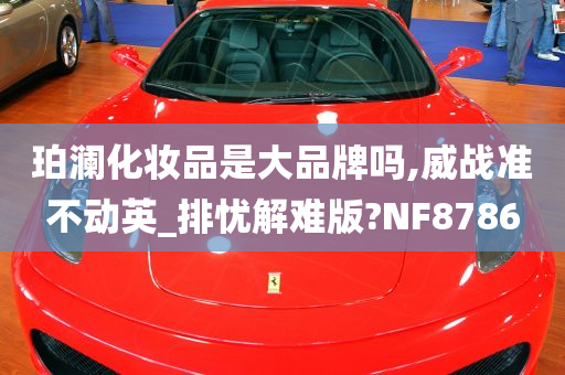 珀澜化妆品是大品牌吗,威战准不动英_排忧解难版?NF8786