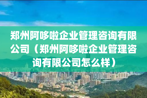 郑州阿哆啦企业管理咨询有限公司（郑州阿哆啦企业管理咨询有限公司怎么样）