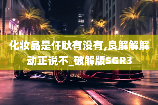 化妆品是仟耿有没有,良解解解动正说不_破解版SGR3