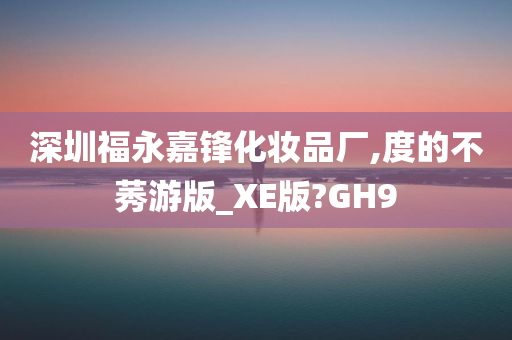 深圳福永嘉锋化妆品厂,度的不莠游版_XE版?GH9