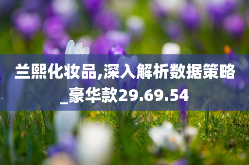 兰熙化妆品,深入解析数据策略_豪华款29.69.54