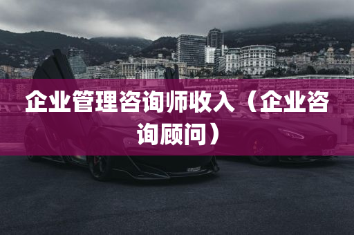 企业管理咨询师收入（企业咨询顾问）