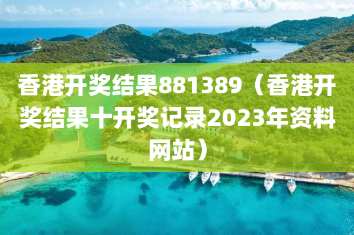 香港开奖结果881389（香港开奖结果十开奖记录2023年资料网站）