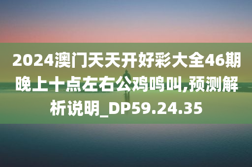 2024澳门天天开好彩大全46期晚上十点左右公鸡鸣叫,预测解析说明_DP59.24.35