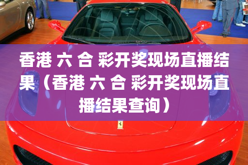 香港 六 合 彩开奖现场直播结果（香港 六 合 彩开奖现场直播结果查询）