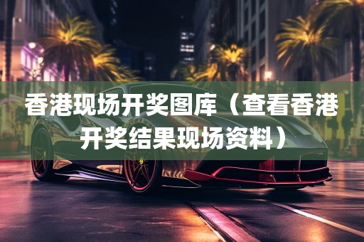 香港现场开奖图库（查看香港开奖结果现场资料）