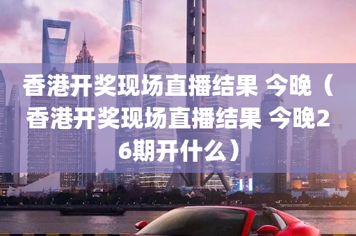 香港开奖现场直播结果 今晚（香港开奖现场直播结果 今晚26期开什么）