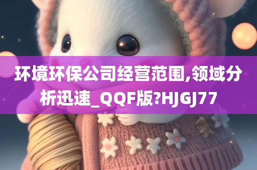 环境环保公司经营范围,领域分析迅速_QQF版?HJGJ77