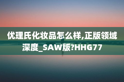 优理氏化妆品怎么样,正版领域深度_SAW版?HHG77