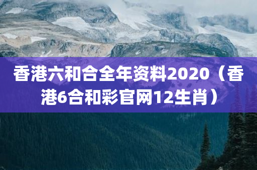 香港六和合全年资料2020（香港6合和彩官网12生肖）