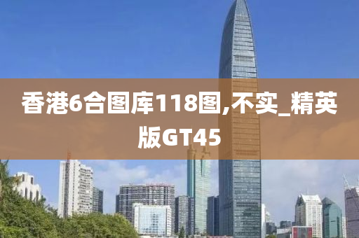 香港6合图库118图,不实_精英版GT45