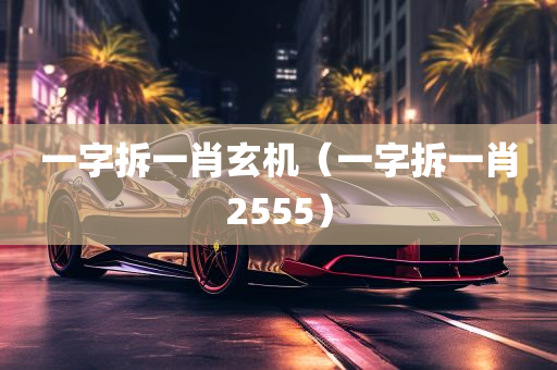 一字拆一肖玄机（一字拆一肖2555）