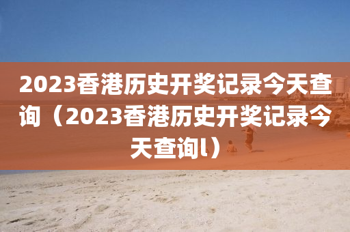 2023香港历史开奖记录今天查询（2023香港历史开奖记录今天查询l）