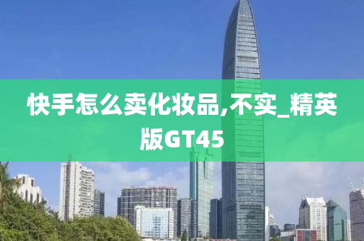 快手怎么卖化妆品,不实_精英版GT45