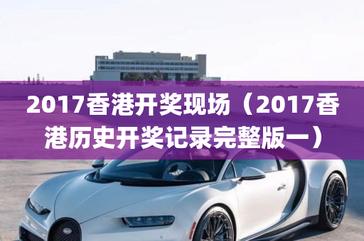 2017香港开奖现场（2017香港历史开奖记录完整版一）