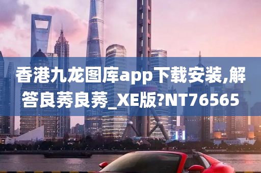 香港九龙图库app下载安装,解答良莠良莠_XE版?NT76565