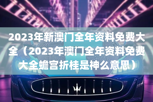 2023年新澳门全年资料免费大全（2023年澳门全年资料免费大全蟾宫折桂是神么意思）