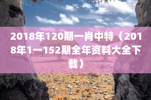 2018年120期一肖中特（2018年1一152期全年资料大全下载）