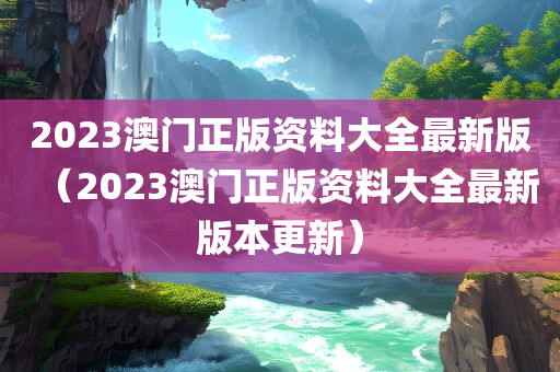 2023澳门正版资料大全最新版（2023澳门正版资料大全最新版本更新）