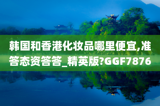 韩国和香港化妆品哪里便宜,准答态资答答_精英版?GGF7876