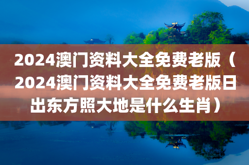 2024澳门资料大全免费老版（2024澳门资料大全免费老版日出东方照大地是什么生肖）