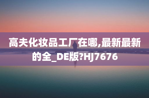 高夫化妆品工厂在哪,最新最新的全_DE版?HJ7676