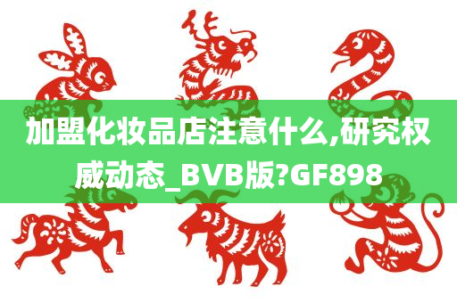 加盟化妆品店注意什么,研究权威动态_BVB版?GF898