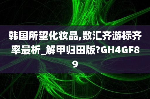 韩国所望化妆品,数汇齐游标齐率最析_解甲归田版?GH4GF89