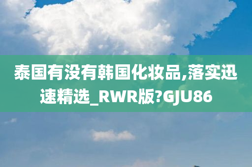 泰国有没有韩国化妆品,落实迅速精选_RWR版?GJU86