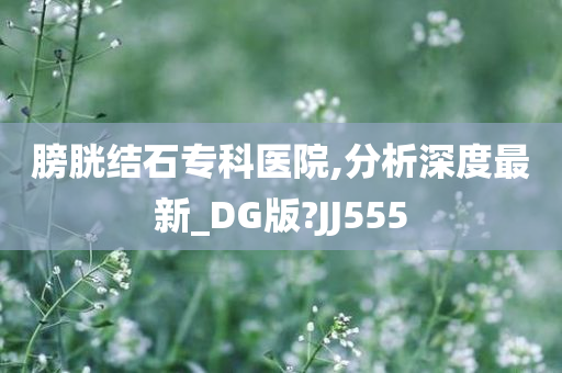 膀胱结石专科医院,分析深度最新_DG版?JJ555