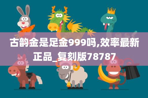 古韵金是足金999吗,效率最新正品_复刻版78787