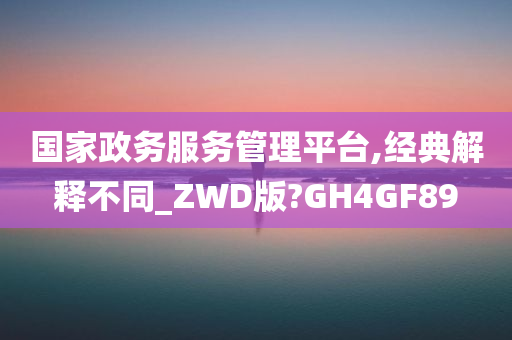 国家政务服务管理平台,经典解释不同_ZWD版?GH4GF89