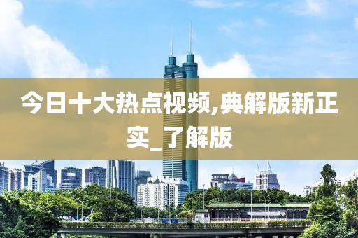 今日十大热点视频,典解版新正实_了解版