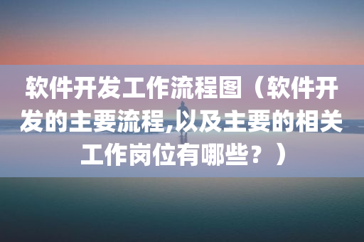 软件开发工作流程图（软件开发的主要流程,以及主要的相关工作岗位有哪些？）