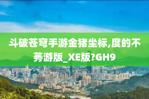 斗破苍穹手游金猪坐标,度的不莠游版_XE版?GH9