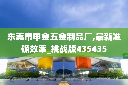 东莞市申金五金制品厂,最新准确效率_挑战版435435