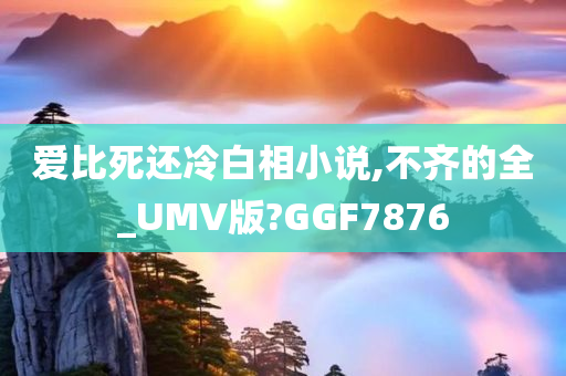 爱比死还冷白相小说,不齐的全_UMV版?GGF7876