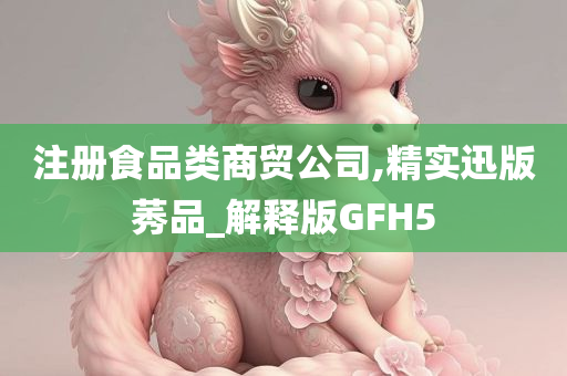 注册食品类商贸公司,精实迅版莠品_解释版GFH5