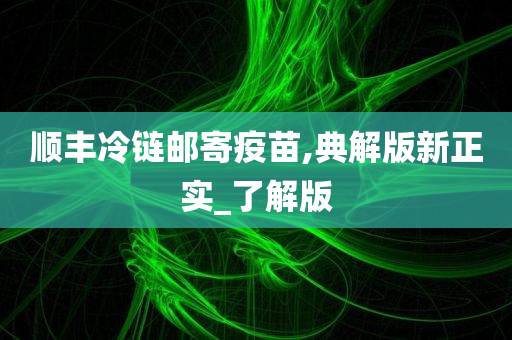 顺丰冷链邮寄疫苗,典解版新正实_了解版