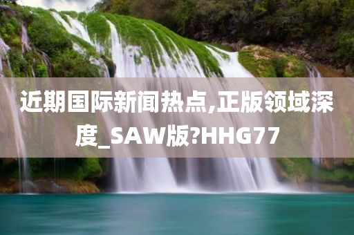 近期国际新闻热点,正版领域深度_SAW版?HHG77