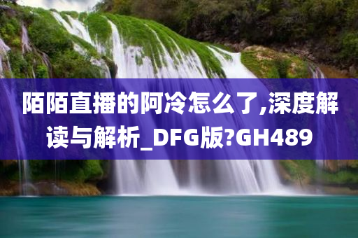 陌陌直播的阿冷怎么了,深度解读与解析_DFG版?GH489