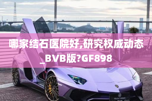 哪家结石医院好,研究权威动态_BVB版?GF898