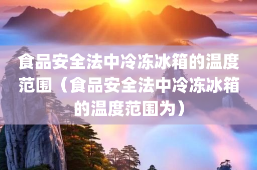 食品安全法中冷冻冰箱的温度范围（食品安全法中冷冻冰箱的温度范围为）