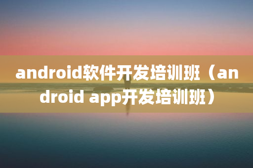 android软件开发培训班（android app开发培训班）