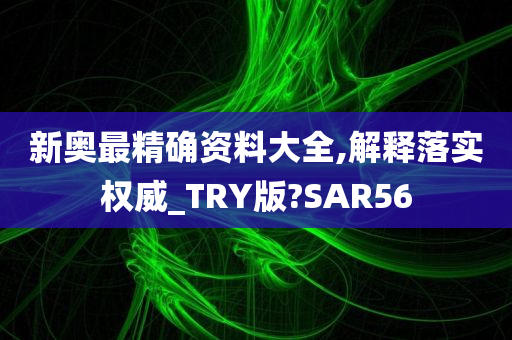 新奥最精确资料大全,解释落实权威_TRY版?SAR56