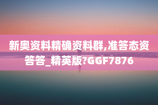 新奥资料精确资料群,准答态资答答_精英版?GGF7876