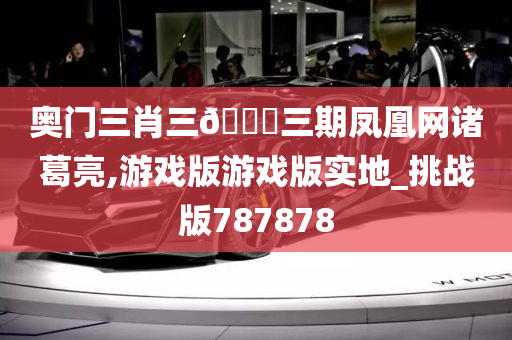 奥门三肖三🐎三期凤凰网诸葛亮,游戏版游戏版实地_挑战版787878