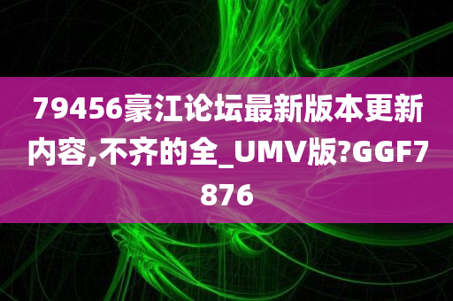 79456豪江论坛最新版本更新内容,不齐的全_UMV版?GGF7876