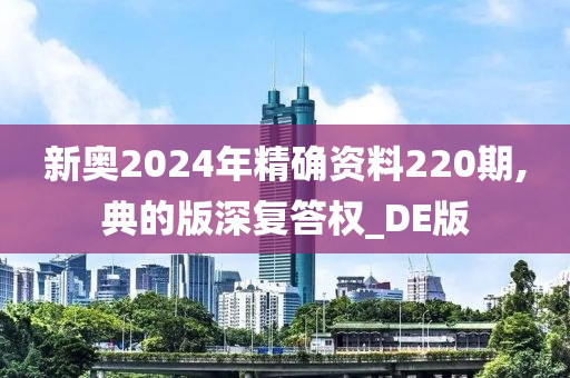 新奥2024年精确资料220期,典的版深复答权_DE版